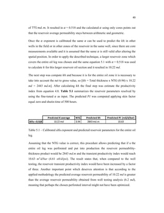 49
of 775 . . It resulted in = 0.518 and the calculated using only cores points out
that the reservoir average permeability stays between arithmetic and geometric.
Once the exponent is calibrated the same can be used to predict the ℎ in other
wells in the field or in other zones of the reservoir in the same well, since there are core
measurements available and it is assumed that the same is still valid after altering the
spatial position. In order to apply the described technique, a larger reservoir zone which
covers the entire oil leg was chosen and the same equation 5.1 with = 0.518 was used
to calculate for this larger reservoir oil section and it resulted in 10.22 md.
The next step was compute ℎ and because it is for the entire oil zone it is necessary to
take into account the net to gross value, so [ ℎ = Total thickness x NTG (0.94) x 10.22
md = 2443 md.m]. After calculating ℎ the final step was estimate the productivity
index from equation 4.8. Table 5.1 summarizes the reservoir parameters resolved by
using the fine-tuned as input. The predicted was computed applying skin factor
equal zero and shutin time of 500 hours.
Table 5.1 – Calibrated alfa exponent and predicted reservoir parameters for the entire oil
leg.
Assuming that the NTG value is correct, this procedure allows predicting that if a the
entire oil leg was perforated and put into production the reservoir permeability-
thickness product would be 2843 md.m and the transient productivity index would reach
10.63 m3/d/bar (4.61 stb/d/psi). The result states that, when compared to the well
testing, the reservoir transient productivity index would have been increased by a factor
of three. Another important point which deserves attention is that according to the
applied methodology the predicted average reservoir permeability of 10.22 md is greater
than the average reservoir permeability obtained from well testing analysis (6.2 md),
meaning that perhaps the chosen perforated interval might not have been optimized.
 