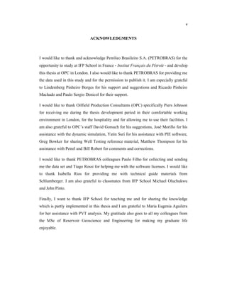 v
ACKNOWLEDGMENTS
I would like to thank and acknowledge Petróleo Brasileiro S.A. (PETROBRAS) for the
opportunity to study at IFP School in France - Institut Français du Pétrole - and develop
this thesis at OPC in London. I also would like to thank PETROBRAS for providing me
the data used in this study and for the permission to publish it. I am especially grateful
to Lindemberg Pinheiro Borges for his support and suggestions and Ricardo Pinheiro
Machado and Paulo Sergio Denicol for their support.
I would like to thank Oilfield Production Consultants (OPC) specifically Piers Johnson
for receiving me during the thesis development period in their comfortable working
environment in London, for the hospitality and for allowing me to use their facilities. I
am also grateful to OPC’s staff David Gorsuch for his suggestions, José Morillo for his
assistance with the dynamic simulation, Yatin Suri for his assistance with PIE software,
Greg Bowker for sharing Well Testing reference material, Matthew Thompson for his
assistance with Petrel and Bill Robert for comments and corrections.
I would like to thank PETROBRAS colleagues Paulo Filho for collecting and sending
me the data set and Tiago Rossi for helping me with the software licenses. I would like
to thank Isabella Rios for providing me with technical guide materials from
Schlumberger. I am also grateful to classmates from IFP School Michael Oluchukwu
and John Pinto.
Finally, I want to thank IFP School for teaching me and for sharing the knowledge
which is partly implemented in this thesis and I am grateful to Maria Eugenia Aguilera
for her assistance with PVT analysis. My gratitude also goes to all my colleagues from
the MSc of Reservoir Geoscience and Engineering for making my graduate life
enjoyable.
 