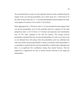 50
The encountered above results are more optimistic than the results calculated from the
integral of the core derived permeability curve which shows ℎ = 1135.5 . for
the entire oil leg. In that case = 3.7 md and calculating the transient productivity index
from equation 4.8 results in 4.52 m3/d/bar (1.96 stb/d/psi).
When applying the ℎ = 953 . and = 7.6 md calculated from the integral of the
core derived permeability curve for the perforated interval in equation 4.8 the ideal
productivity index is 3.63 m3/d/bar (1.57 stb/d/psi) and represents and overestimation
error of 19% when compared to the well test analysis. The average reservoir
permeability calculated from the core derived permeability (7.6 md) is very close to the
6.2 md obtained from well testing. Since the permeability curve was calibrated only
with cores and the measured permeability in plugs is essentially matrix permeability, it
is reasonable to mention that the reservoir permeability is indeed matrix dependent and
there is no significant flow contribution coming from natural fractures. This last
supposition is supported by the lack of natural fractures observed on the image log
interpretation.
 