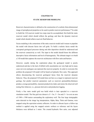 53
CHAPTER VII
STATIC RESERVOIR MODELING
Reservoir characterization is defined as the construction of a realistic three-dimensional
image of petrophysical properties to be used to predict reservoir performance.(6) In order
to build the 3-D reservoir model two steps must be accomplished, first build the static
reservoir model which should reflects the geology and then the dynamic reservoir
model which should reflects reservoir fluid behavior.
Facies modeling is the cornerstone of the static reservoir model and it means to populate
the model with discrete facies into cell grids. To build a realistic facies model the
conceptual geological processes during and after deposition should be understood and
the reservoir connectivity as well. The input to the model should honor the different
descriptive facies information and level of heterogeneity. The ultimate target is to build
a 3-D model that captures the reservoir architecture with flow units and barriers.
However, usually during the exploration phase the geological model is poorly
understood and due to the lack of drilled wells uncertainties are very high and in many
cases not even analogues can represent the reservoir properly. In order to overcome this
problem the proposed 3-D model will be based on hydraulic flow units. This approach
allows disconnecting the reservoir geological facies from the reservoir dynamic
behavior. Thus, the proposed 3-D model does not have as a target to represent reservoir
geology, but predict reservoir parameters such as reservoir permeability-thickness
product, average permeability, transient productivity index and mimic the observed well
testing flow behavior, i.e., pressure derivative and production logging.
Firstly a fine static model grid was build which is later upscaled to a reservoir
simulation model. The fine grid size chosen is X = 5m, Y = 5m and Z = 1m over an area
of 1500 x 1500 meters surrounding the exploratory well. The four large stratigraphic
units detected on the image log interpretation, Alpha, Beta, Theta and Gamma, were
mapped using the equivalent seismic reflectors. In order to allocate layers a follow top
method is applied using the mapped seismic surfaces as reference and the layers
thickness were defined as 1 meter. The created hydraulic flow units, core adjusted
 