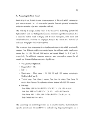 56
7.1 Populating the Static Model
Once the grid was defined the next step was populate it. The cells which compose the
grid have the size of 5 x 5 x 1 meter and a hydraulic flow unit, porosity, permeability
and water saturation value were assigned to each cell.
The first step to assign discrete values to the model was distributing spatially the
hydraulic flow units and the Sequential Gaussian Simulation algorithm was chosen. It is
a stochastic method based on kriging and it honors variograms, input trends and
specified fractions. No trend was employed, however the vertical HFU fractions for
individual stratigraphic zones were respected.
The variograms aims at capturing the regional organization of data which is not purely
random. Four different models were created using four different major equal minor
ranges, i.e., 10, 100, 500 and 1000 meters and named Models A, B, C and D,
respectively. The additional variogram parameters were preserved as constant for all
models and the established parameters are listed below:
 Variogram type: Spherical;
 Nugget effect = 0.1;
 Sill = 1;
 Major range = Minor range = 10, 100, 500 and 1000 meters, respectively,
Models A, B, C and D.
 Vertical range: Zone Alpha: 9 meters; Zone Beta: 14 meters; Zone Theta: 20
meters; Zone Gamma: No variogram adjusted because only HFU 1 is present.
 Fractions:
Zone Alpha: HFU 1= 51%; HFU 2= 19%; HFU 3= 19%; HFU 4= 11%;
Zone Beta: HFU 1= 2%; HFU 2= 25%; HFU 3 = 67%; HFU 4= 6%;
Zone Theta: HFU 1= 55%; HFU 2= 29%; HFU 3= 15%; HFU 4= 1%;
Zone Gamma: HFU 1= 100%;
The second step was distribute porosities and in order to undertake that initially the
upscaled porosity data for each HFU was analyzed using frequency histograms and a
 