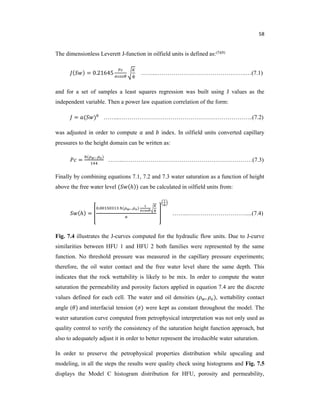 58
The dimensionless Leverett J-function in oilfield units is defined as:(5)(8)
( ) = 0.21645
ɸ
……..……………………………………….…(7.1)
and for a set of samples a least squares regression was built using J values as the
independent variable. Then a power law equation correlation of the form:
= ( ) ……...…………………………………………………………..(7.2)
was adjusted in order to compute and index. In oilfield units converted capillary
pressures to the height domain can be written as:
=
( )
……..…………………………………………………………(7.3)
Finally by combining equations 7.1, 7.2 and 7.3 water saturation as a function of height
above the free water level ( (ℎ)) can be calculated in oilfield units from:
(ℎ) =
. ( )
ɸ
……..…………………………....(7.4)
Fig. 7.4 illustrates the J-curves computed for the hydraulic flow units. Due to J-curve
similarities between HFU 1 and HFU 2 both families were represented by the same
function. No threshold pressure was measured in the capillary pressure experiments;
therefore, the oil water contact and the free water level share the same depth. This
indicates that the rock wettability is likely to be mix. In order to compute the water
saturation the permeability and porosity factors applied in equation 7.4 are the discrete
values defined for each cell. The water and oil densities ( , ), wettability contact
angle ( ) and interfacial tension ( ) were kept as constant throughout the model. The
water saturation curve computed from petrophysical interpretation was not only used as
quality control to verify the consistency of the saturation height function approach, but
also to adequately adjust it in order to better represent the irreducible water saturation.
In order to preserve the petrophysical properties distribution while upscaling and
modeling, in all the steps the results were quality check using histograms and Fig. 7.5
displays the Model C histogram distribution for HFU, porosity and permeability,
 