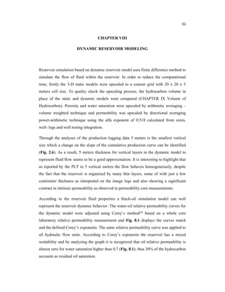 62
CHAPTER VIII
DYNAMIC RESERVOIR MODELING
Reservoir simulation based on dynamic reservoir model uses finite difference method to
simulate the flow of fluid within the reservoir. In order to reduce the computational
time, firstly the 3-D static models were upscaled to a coarser grid with 20 x 20 x 5
meters cell size. To quality check the upscaling process, the hydrocarbon volume in
place of the static and dynamic models were compared (CHAPTER IX Volume of
Hydrocarbon). Porosity and water saturation were upscaled by arithmetic averaging –
volume weighted technique and permeability was upscaled by directional averaging
power-arithmetic technique using the alfa exponent of 0.518 calculated from cores,
well- logs and well testing integration.
Through the analyses of the production logging data 5 meters is the smallest vertical
size which a change on the slope of the cumulative production curve can be identified
(Fig. 2.6). As a result, 5 meters thickness for vertical layers in the dynamic model to
represent fluid flow seems to be a good approximation. It is interesting to highlight that
as reported by the PLT in 5 vertical meters the flow behaves homogeneously, despite
the fact that the reservoir is organized by many thin layers, some of with just a few
centimeter thickness as interpreted on the image logs and also showing a significant
contrast in intrinsic permeability as observed in permeability core measurements.
According to the reservoir fluid properties a black-oil simulation model can well
represent the reservoir dynamic behavior. The water-oil relative permeability curves for
the dynamic model were adjusted using Corey’s method(4) based on a whole core
laboratory relative permeability measurement and Fig. 8.1 displays the curves match
and the defined Corey’s exponents. The same relative permeability curve was applied to
all hydraulic flow units. According to Corey’s exponents the reservoir has a mixed
wettability and by analyzing the graph it is recognized that oil relative permeability is
almost zero for water saturation higher than 0.7 (Fig. 8.1); thus 30% of the hydrocarbon
accounts as residual oil saturation.
 