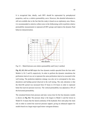 63
It is recognized that, ideally, each HFU should be represented by petrophysical
properties, such as, a relative permeability curve. However, this detailed information is
still not available due to the fact that this study is based on an exploratory area. Hence,
it is recommended to selective collect cores in the forthcoming wells to perform relative
permeability measurements to represent all HFU groups and improve the dynamic fluid
behavior characterization.
Fig. 8.1 – Match between core relative permeability and Corey’s method.
Fig. 8.2, 8.3, 8.4 and 8.5 depict the four dynamic models upscaled from the four static
Models A, B, C and D, respectively. In order to perform the dynamic simulations the
perforation interval was set to represent the same perforation interval as executed in the
well testing. The prediction depletion strategy was also set to correspond to the rates,
drawdown and buildup period observed in the well testing. The only alteration is that
the third BU period was increased from 43 hours to 216 hours in order to represent
better the reservoir pressure recovery. The vertical permeability was adjusted as 10% of
the horizontal permeability.
The simulated bottom hole pressure and rates versus time for the four dynamic models
is shown on Fig. 8.6. The pressure drop is the largest in Model A and the lowest in
Model D. It means that the lateral continuity of the hydraulic flow units plays the main
role in order to control the reservoir pressure support, giving an enhanced support for
models based on a larger major equal minor variogram distance.
 