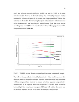 69
match and a linear composite derivative model was selected, which is the same
derivative model observed in the well testing. The permeability-thickness product
calculated is 300 md.m, resulting in an average reservoir permeability of 2.4 md. The
same way as observed in the well testing the upturn in the derivative indicates a second
region showing poorer reservoir properties when compared to the first region and the
second region is located 55 meters away from the wellbore. The superposition and data
plot match are shown on Fig. 8.9.
Fig. 8.7 – Third BU pressure derivative comparison between the four dynamic models.
The wellbore storage and skin obtained by the derivative of the simulated pressure data
should be neglected, because a numerical simulator cannot handle the case of nonideal
wellbore storage and any proposal to analyze early time response using derivative
methods have to be regarded with some skepticism.(10) Another point is that the
horizontal grid size is equivalent to a square of 20 meter side and the skin occurs near
the wellbore, as a result the skin factor cannot be measured with confidence.
 