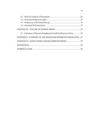 vii
8.1 Well Test Analysis of Simulations ............................................................... 68
8.2 Numerical Productivity Index ...................................................................... 73
8.3 Productivity of the Entire Oil Leg ................................................................ 76
8.4 Horizontal Well Simulation.......................................................................... 78
CHAPTER IX VOLUME OF HYDROCARBON..................................................... 84
9.1 Estimation of Dynamic Petrophysical Cutoff and Recovery Factor............... 84
CHAPTER X SUMMARY OF THE RESERVOIR PROPERTIES PREDICTION... 87
CHAPTER XI CONCLUSIONS AND RECOMMENDATIONS ............................. 89
REFERENCES .......................................................................................................... 93
NOMENCLATURE .................................................................................................. 94
 