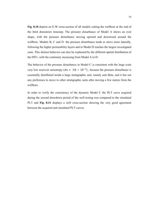 71
Fig. 8.10 depicts an E-W cross-section of all models cutting the wellbore at the end of
the third drawdown timestep. The pressure disturbance of Model A shows an oval
shape, with the pressure disturbance moving upward and downward around the
wellbore. Models B, C and D the pressure disturbance tends to move more laterally,
following the higher permeability layers and in Model D reaches the largest investigated
zone. This distinct behavior can also be explained by the different spatial distribution of
the HFU, with the continuity increasing from Model A to D.
The behavior of the pressure disturbance in Model C is consistent with the large scale
very low reservoir anisotropy ( = 3.8 ∗ 10 ) , because the pressure disturbance is
essentially distributed inside a large stratigraphic unit, mainly unit Beta, and it has not
any preference to move to other stratigraphic units after moving a few meters from the
wellbore.
In order to verify the consistency of the dynamic Model C the PLT curve acquired
during the second drawdown period of the well testing was compared to the simulated
PLT and Fig. 8.11 displays a well cross-section showing the very good agreement
between the acquired and simulated PLT curves.
 