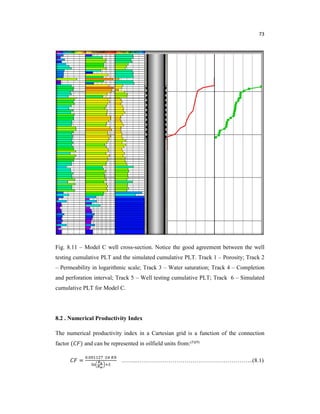 73
Fig. 8.11 – Model C well cross-section. Notice the good agreement between the well
testing cumulative PLT and the simulated cumulative PLT. Track 1 – Porosity; Track 2
– Permeability in logarithmic scale; Track 3 – Water saturation; Track 4 – Completion
and perforation interval; Track 5 – Well testing cumulative PLT; Track 6 – Simulated
cumulative PLT for Model C.
8.2 . Numerical Productivity Index
The numerical productivity index in a Cartesian grid is a function of the connection
factor ( ) and can be represented in oilfield units from:(5)(9)
=
.
……...…………………………………………………..(8.1)
 