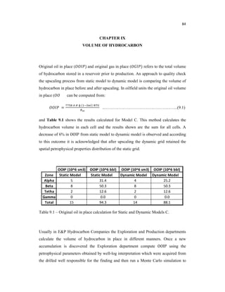 84
CHAPTER IX
VOLUME OF HYDROCARBON
Original oil in place ( ) and original gas in place ( ) refers to the total volume
of hydrocarbon stored in a reservoir prior to production. An approach to quality check
the upscaling process from static model to dynamic model is comparing the volume of
hydrocarbon in place before and after upscaling. In oilfield units the original oil volume
in place ( can be computed from:
=
ɸ ( )
..……………………………………………..(9.1)
and Table 9.1 shows the results calculated for Model C. This method calculates the
hydrocarbon volume in each cell and the results shown are the sum for all cells. A
decrease of 6% in OOIP from static model to dynamic model is observed and according
to this outcome it is acknowledged that after upscaling the dynamic grid retained the
spatial petrophysical properties distribution of the static grid.
Table 9.1 – Original oil in place calculation for Static and Dynamic Models C.
Usually in E&P Hydrocarbon Companies the Exploration and Production departments
calculate the volume of hydrocarbon in place in different manners. Once a new
accumulation is discovered the Exploration department compute OOIP using the
petrophysical parameters obtained by well-log interpretation which were acquired from
the drilled well responsible for the finding and then run a Monte Carlo simulation to
 