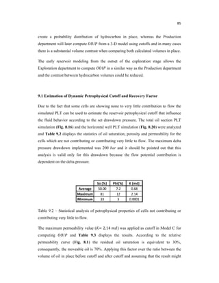 85
create a probability distribution of hydrocarbon in place, whereas the Production
department will later compute from a 3-D model using cutoffs and in many cases
there is a substantial volume contrast when comparing both calculated volumes in place.
The early reservoir modeling from the outset of the exploration stage allows the
Exploration department to compute in a similar way as the Production department
and the contrast between hydrocarbon volumes could be reduced.
9.1 Estimation of Dynamic Petrophysical Cutoff and Recovery Factor
Due to the fact that some cells are showing none to very little contribution to flow the
simulated PLT can be used to estimate the reservoir petrophysical cutoff that influence
the fluid behavior according to the set drawdown pressure. The total oil section PLT
simulation (Fig. 8.16) and the horizontal well PLT simulation (Fig. 8.20) were analyzed
and Table 9.2 displays the statistics of oil saturation, porosity and permeability for the
cells which are not contributing or contributing very little to flow. The maximum delta
pressure drawdown implemented was 200 bar and it should be pointed out that this
analysis is valid only for this drawdown because the flow potential contribution is
dependent on the delta pressure.
Table 9.2 – Statistical analysis of petrophysical properties of cells not contributing or
contributing very little to flow.
The maximum permeability value (K= 2.14 ) was applied as cutoff in Model C for
computing and Table 9.3 displays the results. According to the relative
permeability curve (Fig. 8.1) the residual oil saturation is equivalent to 30%,
consequently, the moveable oil is 70%. Applying this factor over the ratio between the
volume of oil in place before cutoff and after cutoff and assuming that the result might
 