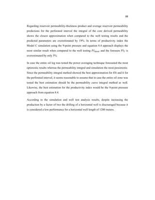 88
Regarding reservoir permeability-thickness product and average reservoir permeability
predictions for the perforated interval the integral of the core derived permeability
shows the closest approximation when compared to the well testing results and the
predicted parameters are overestimated by 19%. In terms of productivity index the
Model C simulation using the 9-point pressure and equation 8.4 approach displays the
most similar result when compared to the well testing and the foreseen is
overestimated by only 5%.
In case the entire oil leg was tested the power averaging technique forecasted the most
optimistic results whereas the permeability integral and simulation the most pessimistic.
Since the permeability integral method showed the best approximation for ℎ and for
the perforated interval, it seems reasonable to assume that in case the entire oil zone was
tested the best estimation should be the permeability curve integral method as well.
Likewise, the best estimation for the productivity index would be the 9-point pressure
approach from equation 8.4.
According to the simulation and well test analysis results, despite increasing the
production by a factor of two the drilling of a horizontal well is discouraged because it
is considered a low performance for a horizontal well length of 1200 meters.
 