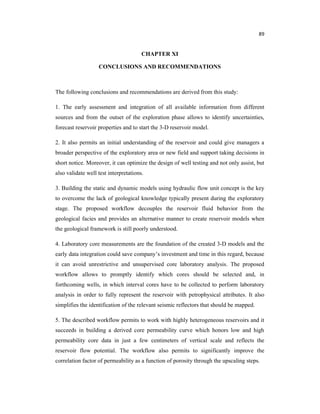 89
CHAPTER XI
CONCLUSIONS AND RECOMMENDATIONS
The following conclusions and recommendations are derived from this study:
1. The early assessment and integration of all available information from different
sources and from the outset of the exploration phase allows to identify uncertainties,
forecast reservoir properties and to start the 3-D reservoir model.
2. It also permits an initial understanding of the reservoir and could give managers a
broader perspective of the exploratory area or new field and support taking decisions in
short notice. Moreover, it can optimize the design of well testing and not only assist, but
also validate well test interpretations.
3. Building the static and dynamic models using hydraulic flow unit concept is the key
to overcome the lack of geological knowledge typically present during the exploratory
stage. The proposed workflow decouples the reservoir fluid behavior from the
geological facies and provides an alternative manner to create reservoir models when
the geological framework is still poorly understood.
4. Laboratory core measurements are the foundation of the created 3-D models and the
early data integration could save company’s investment and time in this regard, because
it can avoid unrestrictive and unsupervised core laboratory analysis. The proposed
workflow allows to promptly identify which cores should be selected and, in
forthcoming wells, in which interval cores have to be collected to perform laboratory
analysis in order to fully represent the reservoir with petrophysical attributes. It also
simplifies the identification of the relevant seismic reflectors that should be mapped.
5. The described workflow permits to work with highly heterogeneous reservoirs and it
succeeds in building a derived core permeability curve which honors low and high
permeability core data in just a few centimeters of vertical scale and reflects the
reservoir flow potential. The workflow also permits to significantly improve the
correlation factor of permeability as a function of porosity through the upscaling steps.
 