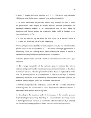 90
6. Model C pressure derivative based on an X = Y = 500 meters range variogram
exhibited the most similar pattern compared to the well testing analysis.
7. The results achieved for the perforated interval using well-logs and cores as source
and permeability curve integral as method predicted reservoir permeability and
permeability-thickness product by an overestimation error of 19%. Based on
simulations and 9-point pressure the productivity index could be foreseen by an
overestimation error of 5%.
8. In case the entire oil leg was tested the most likely ℎ , and would be
1135.5 . , 3.7 md and 4.52 m3/d/bar, respectively.
9. Considering a scenario of 200 bar of producing drawdown, the first estimation of the
dynamic cutoff for the discovered field is 2.14 md and the first rough approximation of
the recovery factor 25%. Porosity should not be used as cutoff because of the lack of
correlation between porosity and dynamic reservoir characteristics.
10. For the dynamic model cells with 5 meters of vertical thickness seems to be a good
estimation.
11. The average permeability of the carbonate reservoir examined lies between
arithmetic and geometric and it is matrix dependent; no natural fractures or dissolution
channels are observed. Thus the presented workflow should be replicated in similar
cases. In upcoming studies it is recommended to first assess the type of reservoir
permeability present and in case permeability distinct than the analyzed is identified, the
workflow has to be adapted to take into account the discrepancies.
12. In forthcoming wells in the field in case equation 4.8 ( ) is used to estimate the
productivity index it is recommended to extend the results until 500 hours of shutin to
better approximate the ideal productivity index.
13. According to the simulations and well test analysis of the simulated pressure,
despite doubling the productivity the drilling of a horizontal well is discourage because
of the low performance. However, in case a better estimation of macro is obtained,
new simulations should be performed and the horizontal well scenario reassessed.
 