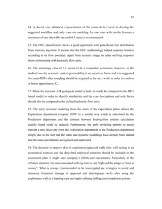 91
14. A decent core statistical representation of the reservoir is crucial to develop the
suggested workflow and early reservoir modeling. In reservoirs with similar features a
minimum of one sidewall core each 0.5 meter is recommended.
15. The HFU classification shows a good agreement with pore-throat size distribution
from mercury injection. It means that the HFU methodology indeed separate families
according to its flow potential. Apart from acoustic image no other well-log response
shows relationship with hydraulic flow units.
16. The anisotropy ratio of 0.1 seems to be a reasonable estimation, however, in the
studied case the reservoir vertical permeability is an uncertain factor and it is suggested
that mini-DSTs after sampling should be acquired in the next wells in order to confirm
or better approximate .
17. When the reservoir 3-D geological model is built, it should be compared to the HFU
based model in order to identify similarities and the core descriptions and rock facies
should also be compared to the defined hydraulic flow units.
18. The early reservoir modeling from the onset of the exploration phase allows the
Exploration department compute in a similar way which is calculated by the
Production department and the contrast between hydrocarbon volume calculation
usually found could be reduced. Furthermore, the early modeling permits to easier
transfer a new discovery from the Exploration department to the Production department
simply due to the fact that the static and dynamic modelings have already been started
and the main uncertainties recognized and addressed.
19. The decision to remove skin in exploratory/appraisal wells after well testing is an
economical exercise and the described analytical solutions should be included in the
assessment plan. It might save company’s efforts and investments. Particularly in the
offshore situation, the cost associated with rig time is very high and the adage is “time is
money”. What is always recommended to be investigated are strategies to avoid and
minimize formation damage in appraisal and development wells after using the
exploratory well as a learning case and apply refining drilling and completion actions.
 