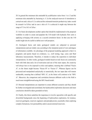 92
20. In general the minimum skin attainable by acidification varies from -1 to -2 and the
minimum skin attainable by fracturing is -5. In the analyzed reservoir if stimulation is
carried out and a skin of -2 is achieved the estimated transient productivity index would
be around 4 m3/d/bar and in case a skin of -5 is achieved it might stay between the
range of 7.5 to 10.5 m3/d/bar.
21. For future developments another option that should be implemented in the proposed
workflow in order to create and populate the 3-D model with hydraulic flow units is
applying co-kriging with seismic as a second correlation factor. In that case the 3-D
model might also be useful to define new well prospects.
22. Geological facies and static geological models are subjected to personal
interpretations and can widely vary according to the interpreter point of view and degree
of information available. An advantage of the proposed modeling approach is that it is
pragmatic and purely based on evidences, i.e., well testing, logs, cores and fluid
laboratory measurements. Therefore, it intends to reduce the exposition to individual
interpretations. In other words, geological models based on rock facies are customarily
built with little data and a lot of motivation and one of the main inputs, the creativity
will always have to be exposed to critics and updates, meaning that a defined “Facies
A”, in the future might become “Facies B” or “Facies C”. Whereas figures can be
processed and manipulated analytically or numerically, the raw input data will remain
unalterable, meaning that a defined “HFU A”, in the future will continue to be “HFU
A”. Moreover, the comparison and correlation between different wells in the field is
much more straightforward using the HFU based model.
23. Personal interpretations are important to create different scenarios and they should
be further investigated and assimilated, but hydrocarbon exploration decisions and main
conclusions should be taken grounded on facts.
24. Finally, this thesis underline the importance to involve specialists with specific and
diversified backgrounds since the beginning of hydrocarbon exploration, for instance,
reservoir geologists, reservoir engineers and petrophysicists; essentially when exploring
complex formations, low-permeability and/or unconventional reservoirs.
 