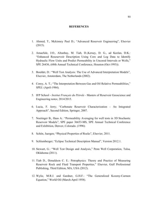 93
REFERENCES
1. Ahmed, T., Mckinney Paul D.; “Advanced Reservoir Engineering”, Elsevier
(2015).
2. Amaefule, J.O., Altunbay, M. Tiab, D.,Kersey, D. G., ad Keelan, D.K.:
“Enhanced Reseservoir Description Using Core and Log Data to Identify
Hydraulic Flow Units and Predict Permeability in Uncored Intervals or Wells,”
SPE 26436, (68th Annual Technical Conference, Houston (Oct-1993)).
3. Bouldet, D.: “Well Test Analysis: The Use of Advanced Interpretation Models”,
Elsevier, Amsterdam, The Netherlands (2002).
4. Corey, A. T.; “The Interpretation Between Gas and Oil Relative Permeabilities,”
SPEJ. (April-1984).
5. IFP School - Institut Français du Pétrole - Masters of Reservoir Geoscience and
Engineering notes; 2014/2015.
6. Lucia, F. Jerry; “Carbonate Reservoir Characterization – An Integrated
Approach”, Second Edition, Springer, 2007.
7. Noetinger B., Haas A.: “Permeability Averaging for well tests in 3D Stochastic
Reservoir Models”, SPE paper 36653-MS, SPE Annual Technical Conference
and Exhibition, Denver, Colorado. (1996).
8. Schön, Juergen; “Physical Properties of Rocks”, Elsevier, 2011.
9. Schlumberger; “Eclipse Technical Description Manual”, Version 2012.1.
10. Stewart, G.: “Well Test Design and Analysis,” Penn Well Corporation, Tulsa,
Oklahoma (2011).
11. Tiab D., Donaldson C. E.: Petrophysics: Theory and Practice of Measuring
Reservoir Rock and Fluid Transport Properties,” Elsevier, Gulf Professional
Publishing, Third Edition, MA, USA (2012).
12. Wylie, M.R.J. and Gardner, G.H.F.: “The Generalized Kozeny-Carmen
Equation,” World Oil (March-April 1958).
 