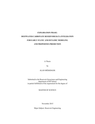 EXPLORATION PHASE:
DEEPWATER CARBONATE RESERVOIR DATA INTEGRATION
FOR EARLY STATIC AND DYNAMIC MODELING
AND PROPERTIES PREDICTION
A Thesis
by
ALAN MÖSSINGER
Submitted to the Reservoir Geoscience and Engineering
department of IFP School
in partial fulfillment of the requirement for the degree of
MASTER OF SCIENCE
November 2015
Major Subject: Reservoir Engineering
 
