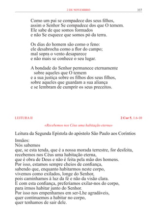 2 de novembro                             337


         Como um pai se compadece dos seus filhos,
         assim o Senhor Se compadece dos que O temem.
         Ele sabe de que somos formados
         e não Se esquece que somos pó da terra.

         Os dias do homem são como o feno:
         ele desabrocha como a flor do campo;
         mal sopra o vento desaparece
         e não mais se conhece o seu lugar.

         A bondade do Senhor permanece eternamente
         	 sobre aqueles que O temem
         e a sua justiça sobre os filhos dos seus filhos,
         sobre aqueles que guardam a sua aliança
         e se lembram de cumprir os seus preceitos.




LEITURA II	                                                 2 Cor 5, 1.6-10

                «Recebemos nos Céus uma habitação eterna»

Leitura da Segunda Epístola do apóstolo São Paulo aos Coríntios
Irmãos:
Nós sabemos
que, se esta tenda, que é a nossa morada terrestre, for desfeita,
recebemos nos Céus uma habitação eterna,
que é obra de Deus e não é feita pela mão dos homens.
Por isso, estamos sempre cheios de confiança,
sabendo que, enquanto habitarmos neste corpo,
vivemos como exilados, longe do Senhor,
pois caminhamos à luz da fé e não da visão clara.
E com esta confiança, preferíamos exilar-nos do corpo,
para irmos habitar junto do Senhor.
Por isso nos empenhamos em ser-Lhe agradáveis,
quer continuemos a habitar no corpo,
quer tenhamos de sair dele.
 