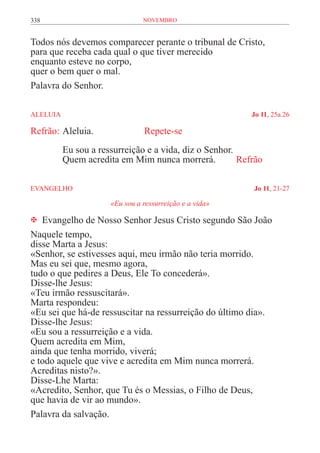 338                              novembro


Todos nós devemos comparecer perante o tribunal de Cristo,
para que receba cada qual o que tiver merecido
enquanto esteve no corpo,
quer o bem quer o mal.
Palavra do Senhor.

ALELUIA	                                                    Jo 11, 25a.26

Refrão:	Aleluia.		               Repete-se
           Eu sou a ressurreição e a vida, diz o Senhor.
           Quem acredita em Mim nunca morrerá.	          Refrão

EVANGELHO	                                                  Jo 11, 21-27

                       «Eu sou a ressurreição e a vida»

 Evangelho de Nosso Senhor Jesus Cristo segundo São João
Naquele tempo,
disse Marta a Jesus:
«Senhor, se estivesses aqui, meu irmão não teria morrido.
Mas eu sei que, mesmo agora,
tudo o que pedires a Deus, Ele To concederá».
Disse-lhe Jesus:
«Teu irmão ressuscitará».
Marta respondeu:
«Eu sei que há-de ressuscitar na ressurreição do último dia».
Disse-lhe Jesus:
«Eu sou a ressurreição e a vida.
Quem acredita em Mim,
ainda que tenha morrido, viverá;
e todo aquele que vive e acredita em Mim nunca morrerá.
Acreditas nisto?».
Disse-Lhe Marta:
«Acredito, Senhor, que Tu és o Messias, o Filho de Deus,
que havia de vir ao mundo».
Palavra da salvação.
 