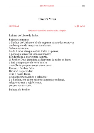 2 de novembro                           339




                         Terceira Missa

LEITURA I	                                                Is 25, 6a.7-9

               «O Senhor destruirá a morte para sempre»

Leitura do Livro de Isaías
Sobre este monte,
o Senhor do Universo há-de preparar para todos os povos
um banquete de manjares suculentos.
Sobre este monte,
há-de tirar o véu que cobria todos os povos,
o pano que envolvia todas as nações;
Ele destruirá a morte para sempre.
O Senhor Deus enxugará as lágrimas de todas as faces
e fará desaparecer da terra inteira
o opróbrio que pesa sobre o seu povo.
Porque o Senhor falou.
Dir-se-á naquele dia:
«Eis o nosso Deus,
de quem esperávamos a salvação;
é o Senhor, em quem pusemos a nossa confiança.
Alegremo-nos e rejubilemos,
porque nos salvou».
Palavra do Senhor.
 