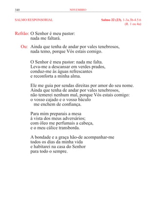 340                            novembro


SALMO RESPONSORIAL	                            Salmo 22 (23), 1-3a.3b-4.5.6
	                                                              (R. 1 ou 4a)

Refrão:	O Senhor é meu pastor:
	       nada me faltará.
      Ou:	 Ainda que tenha de andar por vales tenebrosos,
	          nada temo, porque Vós estais comigo.

           O Senhor é meu pastor: nada me falta.
           Leva-me a descansar em verdes prados,
           conduz-me às águas refrescantes
           e reconforta a minha alma.

           Ele me guia por sendas direitas por amor do seu nome.
           Ainda que tenha de andar por vales tenebrosos,
           não temerei nenhum mal, porque Vós estais comigo:
           o vosso cajado e o vosso báculo
           	 me enchem de confiança.

           Para mim preparais a mesa
           à vista dos meus adversários;
           com óleo me perfumais a cabeça,
           e o meu cálice transborda.

           A bondade e a graça hão-de acompanhar-me
           todos os dias da minha vida
           e habitarei na casa do Senhor
           para todo o sempre.
 