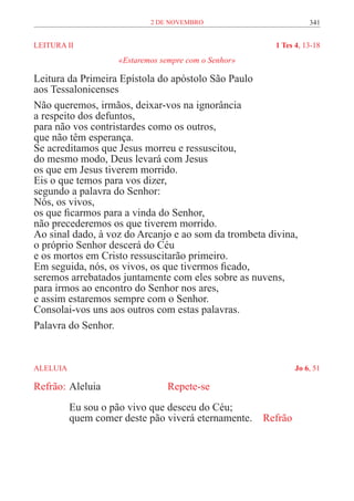 2 de novembro                       341


LEITURA II	                                            1 Tes 4, 13-18
                     «Estaremos sempre com o Senhor»

Leitura da Primeira Epístola do apóstolo São Paulo
aos Tessalonicenses
Não queremos, irmãos, deixar-vos na ignorância
a respeito dos defuntos,
para não vos contristardes como os outros,
que não têm esperança.
Se acreditamos que Jesus morreu e ressuscitou,
do mesmo modo, Deus levará com Jesus
os que em Jesus tiverem morrido.
Eis o que temos para vos dizer,
segundo a palavra do Senhor:
Nós, os vivos,
os que ficarmos para a vinda do Senhor,
não precederemos os que tiverem morrido.
Ao sinal dado, à voz do Arcanjo e ao som da trombeta divina,
o próprio Senhor descerá do Céu
e os mortos em Cristo ressuscitarão primeiro.
Em seguida, nós, os vivos, os que tivermos ficado,
seremos arrebatados juntamente com eles sobre as nuvens,
para irmos ao encontro do Senhor nos ares,
e assim estaremos sempre com o Senhor.
Consolai-vos uns aos outros com estas palavras.
Palavra do Senhor.


ALELUIA	                                                     Jo 6, 51

Refrão:	Aleluia			               Repete-se
           Eu sou o pão vivo que desceu do Céu;
           quem comer deste pão viverá eternamente. Refrão
 