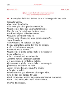 342                         novembro


EVANGELHO	                                               Jo 6, 51-58
              «Quem comer deste pão viverá eternamente
                 e Eu o ressuscitarei no último dia»

 Evangelho de Nosso Senhor Jesus Cristo segundo São João
Naquele tempo,
disse Jesus à multidão:
«Eu sou o pão vivo que desceu do Céu.
Quem comer deste pão viverá eternamente.
E o pão que Eu hei-de dar é minha carne,
que Eu darei pela vida do mundo».
Os judeus discutiam entre si:
«Como pode Ele dar-nos a sua carne a comer?».
Jesus disse-lhes:
«Em verdade, em verdade vos digo:
Se não comerdes a carne do Filho do homem
e não beberdes o seu sangue,
não tereis a vida em vós.
Quem come a minha carne e bebe o meu sangue
tem a vida eterna;
e Eu o ressuscitarei no último dia.
A minha carne é verdadeira comida
e o meu sangue é verdadeira bebida.
Quem come a minha carne e bebe o meu sangue
permanece em Mim e Eu nele.
Assim como o Pai, que vive, Me enviou
e Eu vivo pelo Pai,
também aquele que Me come viverá por Mim.
Este é o pão que desceu do Céu;
não é como o dos vossos pais, que o comeram e morreram:
quem comer deste pão viverá eternamente».
Palavra da salvação.
 