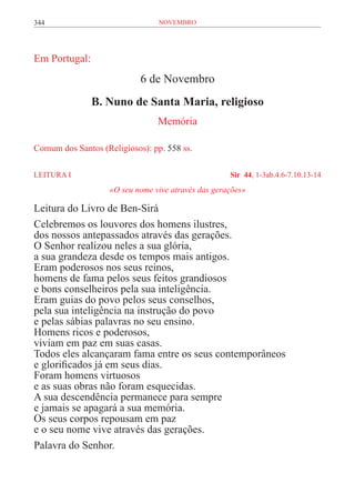 344                              novembro




Em Portugal:
                            6 de Novembro
               B. Nuno de Santa Maria, religioso
                                 Memória

Comum dos Santos (Religiosos): pp. 558 ss.

LEITURA I	                                           Sir 44, 1-3ab.4.6-7.10.13-14
                    «O seu nome vive através das gerações»

Leitura do Livro de Ben-Sirá
Celebremos os louvores dos homens ilustres,
dos nossos antepassados através das gerações.
O Senhor realizou neles a sua glória,
a sua grandeza desde os tempos mais antigos.
Eram poderosos nos seus reinos,
homens de fama pelos seus feitos grandiosos
e bons conselheiros pela sua inteligência.
Eram guias do povo pelos seus conselhos,
pela sua inteligência na instrução do povo
e pelas sábias palavras no seu ensino.
Homens ricos e poderosos,
viviam em paz em suas casas.
Todos eles alcançaram fama entre os seus contemporâneos
e glorificados já em seus dias.
Foram homens virtuosos
e as suas obras não foram esquecidas.
A sua descendência permanece para sempre
e jamais se apagará a sua memória.
Os seus corpos repousam em paz
e o seu nome vive através das gerações.
Palavra do Senhor.
 