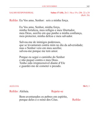 6 de novembro                                   345


SALMO RESPONSORIAL	                  Salmo 17 (18), 2b-3. 18a e 19 e 20b. 22 e 24
	                                                                      (Refr. 2b)

Refrão:	Eu Vos amo, Senhor: sois a minha força.

           Eu Vos amo, Senhor, minha força,
           minha fortaleza, meu refúgio e meu libertador,
           meu Deus, auxílio em que ponho a minha confiança,
           meu protector, minha defesa e meu salvador.

           Salvou-me de inimigos poderosos,
           que se levantaram contra mim no dia da adversidade;
           mas o Senhor veio em meu auxílio;
           salvou-me porque me tem amor.
           Porque eu segui o caminho do Senhor
           e não pequei contra o meu Deus.
           Tenho sido irrepreensível diante d’Ele
           e guardei-me de cometer o pecado.




ALELUIA	                                                                 Mt 5, 3

Refrão:	Aleluia. 				                Repete-se
           Bem-aventurados os pobres em espírito,
           porque deles é o reino dos Céus.		                Refrão
 
