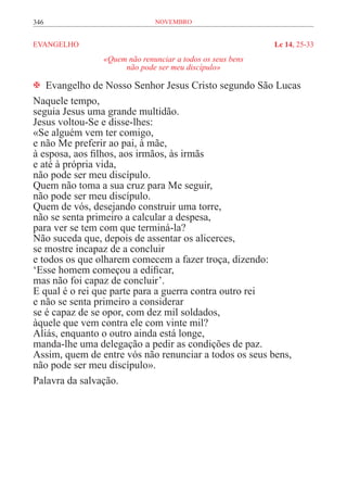 346                          novembro


EVANGELHO	                                                Lc 14, 25-33
               «Quem não renunciar a todos os seus bens
                    não pode ser meu discípulo»

 Evangelho de Nosso Senhor Jesus Cristo segundo São Lucas
Naquele tempo,
seguia Jesus uma grande multidão.
Jesus voltou-Se e disse-lhes:
«Se alguém vem ter comigo,
e não Me preferir ao pai, à mãe,
à esposa, aos filhos, aos irmãos, às irmãs
e até à própria vida,
não pode ser meu discípulo.
Quem não toma a sua cruz para Me seguir,
não pode ser meu discípulo.
Quem de vós, desejando construir uma torre,
não se senta primeiro a calcular a despesa,
para ver se tem com que terminá-la?
Não suceda que, depois de assentar os alicerces,
se mostre incapaz de a concluir
e todos os que olharem comecem a fazer troça, dizendo:
‘Esse homem começou a edificar,
mas não foi capaz de concluir’.
E qual é o rei que parte para a guerra contra outro rei
e não se senta primeiro a considerar
se é capaz de se opor, com dez mil soldados,
àquele que vem contra ele com vinte mil?
Aliás, enquanto o outro ainda está longe,
manda-lhe uma delegação a pedir as condições de paz.
Assim, quem de entre vós não renunciar a todos os seus bens,
não pode ser meu discípulo».
Palavra da salvação.
 