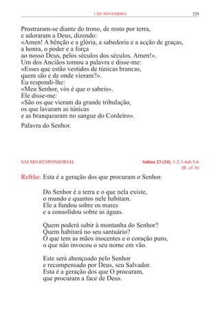 1 de novembro                               329


Prostraram-se diante do trono, de rosto por terra,
e adoraram a Deus, dizendo:
«Amen! A bênção e a glória, a sabedoria e a acção de graças,
a honra, o poder e a força
ao nosso Deus, pelos séculos dos séculos. Amen!».
Um dos Anciãos tomou a palavra e disse-me:
«Esses que estão vestidos de túnicas brancas,
quem são e de onde vieram?».
Eu respondi-lhe:
«Meu Senhor, vós é que o sabeis».
Ele disse-me:
«São os que vieram da grande tribulação,
os que lavaram as túnicas
e as branquearam no sangue do Cordeiro».
Palavra do Senhor.




SALMO RESPONSORIAL	                           Salmo 23 (24), 1-2.3-4ab.5-6
	                                                                (R. cf. 6)

Refrão:	Esta é a geração dos que procuram o Senhor.

        Do Senhor é a terra e o que nela existe,
        o mundo e quantos nele habitam.
        Ele a fundou sobre os mares
        e a consolidou sobre as águas.

        Quem poderá subir à montanha do Senhor?
        Quem habitará no seu santuário?
        O que tem as mãos inocentes e o coração puro,
        o que não invocou o seu nome em vão.

        Este será abençoado pelo Senhor
        e recompensado por Deus, seu Salvador.
        Esta é a geração dos que O procuram,
        que procuram a face de Deus.
 