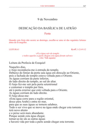 9 de novembro                                347




                              9 de Novembro

          DEDICAÇÃO DA BASÍLICA DE LATRÃO
                                     Festa

Quando esta festa não ocorre ao domingo, escolhe-se uma só das seguintes leituras
antes do Evangelho.


LEITURA I	                                                       Ez 47, 1-2.8-9.12
                             «Vi a água sair do templo
              e todos aqueles a quem chegou esta água foram salvos»
                                 (Ant. Vidi aquam)

Leitura da Profecia de Ezequiel
Naqueles dias,
o Anjo reconduziu-me à entrada do templo.
Debaixo do limiar da porta saía água em direcção ao Oriente,
pois a fachada do templo estava voltada para o Oriente.
As águas corriam da parte inferior,
do lado direito do templo, ao sul do altar.
O Anjo fez-me sair pela porta setentrional
e contornar o templo por fora,
até à porta exterior que está voltada para o Oriente.
As águas corriam do lado direito.
O Anjo disse-me:
«Esta água corre para a região oriental,
desce para Arabá e entra no mar,
para que as suas águas se tornem salubres.
Todo o ser vivo que se move na água onde chegar esta torrente
terá novo alento
e o peixe será mais abundante.
Porque aonde esta água chegar,
tornar-se-ão sãs as outras águas
e haverá vida por toda a parte aonde chegar esta torrente.
 