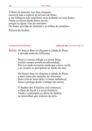 348                        novembro


À beira da torrente, nas duas margens,
crescerá toda a espécie de árvores de fruto;
a sua folhagem não murchará, nem acabarão os seus frutos.
Todos os meses darão frutos novos,
porque as águas vêm do santuário.
Os frutos servirão de alimento e as folhas de remédio».
Palavra do Senhor.




SALMO RESPONSORIAL	                      Salmo 45 (46), 2-3.5-6.8-9 (R. 5)

Refrão:	Os braços dum rio alegram a cidade de Deus,
	       a morada santa do Altíssimo.

       Deus é o nosso refúgio e a nossa força,
       auxílio sempre pronto na adversidade.
       Por isso nada receamos ainda que a terra vacile
       e os montes se precipitem no fundo do mar.

       Os braços dum rio alegram a cidade de Deus,
       a mais santa das moradas do Altíssimo.
       Deus está no meio dela e a torna inabalável,
       Deus a protege desde o romper da aurora.

       O Senhor dos Exércitos está connosco,
       o Deus de Jacob é a nossa fortaleza.
       Vinde e contemplai as obras do Senhor,
       as maravilhas que realizou na terra.
 