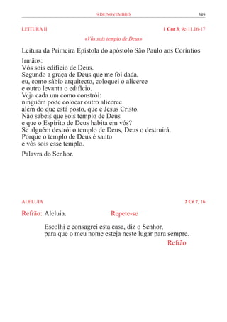 9 de novembro                          349


LEITURA II	                                          1 Cor 3, 9c-11.16-17
                         «Vós sois templo de Deus»

Leitura da Primeira Epístola do apóstolo São Paulo aos Coríntios
Irmãos:
Vós sois edifício de Deus.
Segundo a graça de Deus que me foi dada,
eu, como sábio arquitecto, coloquei o alicerce
e outro levanta o edifício.
Veja cada um como constrói:
ninguém pode colocar outro alicerce
além do que está posto, que é Jesus Cristo.
Não sabeis que sois templo de Deus
e que o Espírito de Deus habita em vós?
Se alguém destrói o templo de Deus, Deus o destruirá.
Porque o templo de Deus é santo
e vós sois esse templo.
Palavra do Senhor.




ALELUIA	                                                       2 Cr 7, 16

Refrão:	Aleluia.			                 Repete-se
           Escolhi e consagrei esta casa, diz o Senhor,
           para que o meu nome esteja neste lugar para sempre.
           	                                            Refrão
 