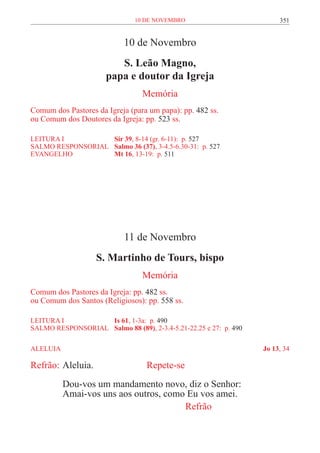 10 de novembro                            351


                            10 de Novembro
                          S. Leão Magno,
                       papa e doutor da Igreja
                                  Memória
Comum dos Pastores da Igreja (para um papa): pp. 482 ss.
ou Comum dos Doutores da Igreja: pp. 523 ss.

LEITURA I 	          Sir 39, 8-14 (gr. 6-11): p. 527
SALMO RESPONSORIAL 	 Salmo 36 (37), 3-4.5-6.30-31: p. 527
EVANGELHO	           Mt 16, 13-19: p. 511




                            11 de Novembro
                    S. Martinho de Tours, bispo
                                  Memória
Comum dos Pastores da Igreja: pp. 482 ss.
ou Comum dos Santos (Religiosos): pp. 558 ss.

LEITURA I 	          Is 61, 1-3a: p. 490
SALMO RESPONSORIAL 	 Salmo 88 (89), 2-3.4-5.21-22.25 e 27: p. 490

ALELUIA	                                                            Jo 13, 34

Refrão:	Aleluia. 			               Repete-se
           Dou-vos um mandamento novo, diz o Senhor:
           Amai-vos uns aos outros, como Eu vos amei.
           							                      Refrão
 