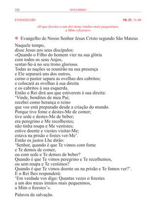 352                               novembro


EVANGELHO	                                                           Mt 25, 31-40
             «O que fizestes a um dos meus irmãos mais pequeninos,
                                a Mim o fizestes»

 Evangelho de Nosso Senhor Jesus Cristo segundo São Mateus
Naquele tempo,
disse Jesus aos seus discípulos:
«Quando o Filho do homem vier na sua glória
com todos os seus Anjos,
sentar-Se-á no seu trono glorioso.
Todas as nações se reunirão na sua presença
e Ele separará uns dos outros,
como o pastor separa as ovelhas dos cabritos;
e colocará as ovelhas à sua direita
e os cabritos à sua esquerda.
Então o Rei dirá aos que estiverem à sua direita:
‘Vinde, benditos de meu Pai;
recebei como herança o reino
que vos está preparado desde a criação do mundo.
Porque tive fome e destes-Me de comer;
tive sede e destes-Me de beber;
era peregrino e Me recolhestes;
não tinha roupa e Me vestistes;
estive doente e viestes visitar-Me;
estava na prisão e fostes ver-Me’.
Então os justos Lhe dirão:
‘Senhor, quando é que Te vimos com fome
e Te demos de comer,
ou com sede e Te demos de beber?
Quando é que Te vimos peregrino e Te recolhemos,
ou sem roupa e Te vestimos?
Quando é que Te vimos doente ou na prisão e Te fomos ver?’.
E o Rei lhes responderá:
‘Em verdade vos digo: Quantas vezes o fizestes
a um dos meus irmãos mais pequeninos,
a Mim o fizestes’».
Palavra da salvação.
 