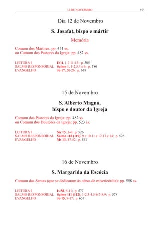 12 de novembro                              353


                          Dia 12 de Novembro
                      S. Josafat, bispo e mártir
                                  Memória
Comum dos Mártires: pp. 451 ss.
ou Comum dos Pastores da Igreja: pp. 482 ss.

LEITURA I 	          Ef 4, 1-7.11-13: p. 505
SALMO RESPONSORIAL 	 Salmo 1, 1-2.3.4 e 6: p. 580
EVANGELHO	           Jo 17, 20-26: p. 638




                             15 de Novembro
                          S. Alberto Magno,
                       bispo e doutor da Igreja
Comum dos Pastores da Igreja: pp. 482 ss.
ou Comum dos Doutores da Igreja: pp. 523 ss.

LEITURA I 	          Sir 15, 1-6: p. 526
SALMO RESPONSORIAL 	 Salmo 118 (119), 9 e 10.11 e 12.13 e 14: p. 526
EVANGELHO	           Mt 13, 47-52: p. 541




                             16 de Novembro
                      S. Margarida da Escócia
Comum das Santas (que se dedicaram às obras de misericórdia): pp. 558 ss.

LEITURA I 	          Is 58, 6-11: p. 577
SALMO RESPONSORIAL 	 Salmo 111 (112), 1-2.3-4.5-6.7-8.9: p. 578
EVANGELHO	           Jo 15, 9-17: p. 637
 