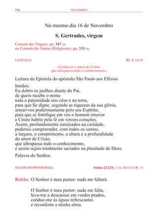 354                              novembro




                  No mesmo dia 16 de Novembro
                        S. Gertrudes, virgem
Comum das Virgens: pp. 547 ss.
ou Comum das Santas (Religiosas): pp. 558 ss.

LEITURA I	                                                             Ef 3, 14-19
                         «Conhecer o amor de Cristo,
                     que ultrapassa todo o conhecimento»

Leitura da Epístola do apóstolo São Paulo aos Efésios
Irmãos:
Eu dobro os joelhos diante do Pai,
de quem recebe o nome
toda a paternidade nos céus e na terra,
para que Se digne, segundo as riquezas da sua glória,
armar-vos poderosamente pelo seu Espírito,
para que se fortifique em vós o homem interior
e Cristo habite pela fé em vossos corações.
Assim, profundamente enraizados na caridade,
podereis compreender, com todos os santos,
a largura, o comprimento, a altura e a profundidade
do amor de Cristo,
que ultrapassa todo o conhecimento,
e assim sejais totalmente saciados na plenitude de Deus.
Palavra do Senhor.

SALMO RESPONSORIAL 	                            Salmo 22 (23), 1-3a.3b-4.5.6 (R. 1)


Refrão:	O Senhor é meu pastor: nada me faltará.

         O Senhor é meu pastor: nada me falta,
         leva-me a descansar em verdes prados,
         conduz-me às águas refrescantes
         e reconforta a minha alma.
 