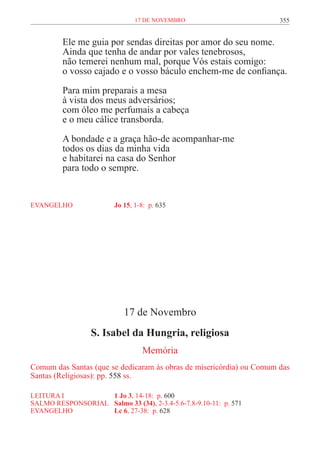17 de novembro                        355


         Ele me guia por sendas direitas por amor do seu nome.
         Ainda que tenha de andar por vales tenebrosos,
         não temerei nenhum mal, porque Vós estais comigo:
         o vosso cajado e o vosso báculo enchem-me de confiança.

         Para mim preparais a mesa
         à vista dos meus adversários;
         com óleo me perfumais a cabeça
         e o meu cálice transborda.

         A bondade e a graça hão-de acompanhar-me
         todos os dias da minha vida
         e habitarei na casa do Senhor
         para todo o sempre.


EVANGELHO	               Jo 15, 1-8: p. 635




                            17 de Novembro
                  S. Isabel da Hungria, religiosa
                                  Memória
Comum das Santas (que se dedicaram às obras de misericórdia) ou Comum das
Santas (Religiosas): pp. 558 ss.

LEITURA I 	         1 Jo 3, 14-18: p. 600
SALMO RESPONSORIAL	 Salmo 33 (34), 2-3.4-5.6-7.8-9.10-11: p. 571
EVANGELHO	          Lc 6, 27-38: p. 628
 
