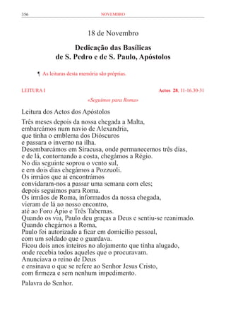 356                                novembro



                             18 de Novembro
                    Dedicação das Basílicas
              de S. Pedro e de S. Paulo, Apóstolos

	     ¶ As leituras desta memória são próprias.


LEITURA I	                                          Actos 28, 11-16.30-31
                             «Seguimos para Roma»

Leitura dos Actos dos Apóstolos
Três meses depois da nossa chegada a Malta,
embarcámos num navio de Alexandria,
que tinha o emblema dos Dióscuros
e passara o inverno na ilha.
Desembarcámos em Siracusa, onde permanecemos três dias,
e de lá, contornando a costa, chegámos a Régio.
No dia seguinte soprou o vento sul,
e em dois dias chegámos a Pozzuoli.
Os irmãos que aí encontrámos
convidaram-nos a passar uma semana com eles;
depois seguimos para Roma.
Os irmãos de Roma, informados da nossa chegada,
vieram de lá ao nosso encontro,
até ao Foro Ápio e Três Tabernas.
Quando os viu, Paulo deu graças a Deus e sentiu-se reanimado.
Quando chegámos a Roma,
Paulo foi autorizado a ficar em domicílio pessoal,
com um soldado que o guardava.
Ficou dois anos inteiros no alojamento que tinha alugado,
onde recebia todos aqueles que o procuravam.
Anunciava o reino de Deus
e ensinava o que se refere ao Senhor Jesus Cristo,
com firmeza e sem nenhum impedimento.
Palavra do Senhor.
 