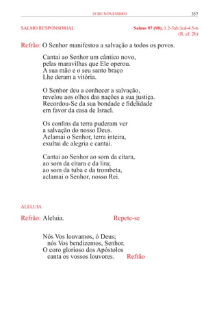 18 de novembro                                357


SALMO RESPONSORIAL	                          Salmo 97 (98), 1.2-3ab.3cd-4.5-6
	                                                                  (R. cf. 2b)

Refrão: O Senhor manifestou a salvação a todos os povos.
          Cantai ao Senhor um cântico novo,
          pelas maravilhas que Ele operou.
          A sua mão e o seu santo braço
          Lhe deram a vitória.

          O Senhor deu a conhecer a salvação,
          revelou aos olhos das nações a sua justiça.
          Recordou-Se da sua bondade e fidelidade
          em favor da casa de Israel.
          Os confins da terra puderam ver
          a salvação do nosso Deus.
          Aclamai o Senhor, terra inteira,
          exultai de alegria e cantai.

          Cantai ao Senhor ao som da cítara,
          ao som da cítara e da lira;
          ao som da tuba e da trombeta,
          aclamai o Senhor, nosso Rei.



ALELUIA

Refrão:	Aleluia. 				                Repete-se

          Nós Vos louvamos, ó Deus;
          	 nós Vos bendizemos, Senhor.
          O coro glorioso dos Apóstolos
          	 canta os vossos louvores.	  Refrão
 