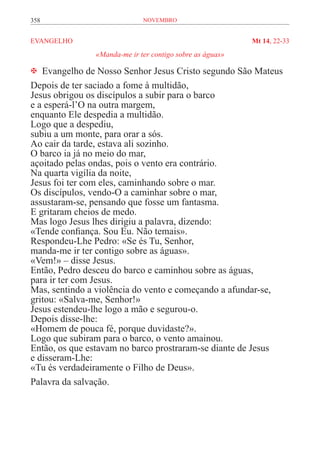 358                          novembro


EVANGELHO	                                                Mt 14, 22-33
               «Manda-me ir ter contigo sobre as águas»

 Evangelho de Nosso Senhor Jesus Cristo segundo São Mateus
Depois de ter saciado a fome à multidão,
Jesus obrigou os discípulos a subir para o barco
e a esperá-l’O na outra margem,
enquanto Ele despedia a multidão.
Logo que a despediu,
subiu a um monte, para orar a sós.
Ao cair da tarde, estava ali sozinho.
O barco ia já no meio do mar,
açoitado pelas ondas, pois o vento era contrário.
Na quarta vigília da noite,
Jesus foi ter com eles, caminhando sobre o mar.
Os discípulos, vendo-O a caminhar sobre o mar,
assustaram-se, pensando que fosse um fantasma.
E gritaram cheios de medo.
Mas logo Jesus lhes dirigiu a palavra, dizendo:
«Tende confiança. Sou Eu. Não temais».
Respondeu-Lhe Pedro: «Se és Tu, Senhor,
manda-me ir ter contigo sobre as águas».
«Vem!» – disse Jesus.
Então, Pedro desceu do barco e caminhou sobre as águas,
para ir ter com Jesus.
Mas, sentindo a violência do vento e começando a afundar-se,
gritou: «Salva-me, Senhor!»
Jesus estendeu-lhe logo a mão e segurou-o.
Depois disse-lhe:
«Homem de pouca fé, porque duvidaste?».
Logo que subiram para o barco, o vento amainou.
Então, os que estavam no barco prostraram-se diante de Jesus
e disseram-Lhe:
«Tu és verdadeiramente o Filho de Deus».
Palavra da salvação.
 