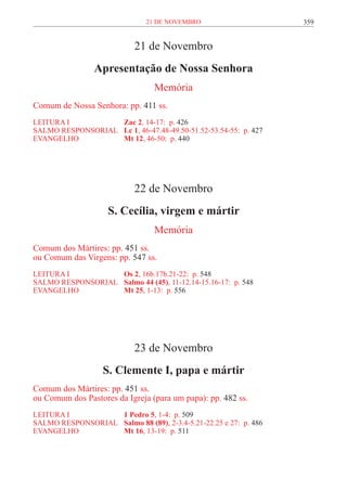 21 de novembro                       359


                            21 de Novembro
                 Apresentação de Nossa Senhora
                                  Memória
Comum de Nossa Senhora: pp. 411 ss.
LEITURA I 	          Zac 2, 14-17: p. 426
SALMO RESPONSORIAL 	 Lc 1, 46-47.48-49.50-51.52-53.54-55: p. 427
EVANGELHO	           Mt 12, 46-50: p. 440




                            22 de Novembro
                     S. Cecília, virgem e mártir
                                  Memória
Comum dos Mártires: pp. 451 ss.
ou Comum das Virgens: pp. 547 ss.
LEITURA I 	         Os 2, 16b.17b.21-22: p. 548
SALMO RESPONSORIAL	 Salmo 44 (45), 11-12.14-15.16-17: p. 548
EVANGELHO	          Mt 25, 1-13: p. 556




                            23 de Novembro
                   S. Clemente I, papa e mártir
Comum dos Mártires: pp. 451 ss.
ou Comum dos Pastores da Igreja (para um papa): pp. 482 ss.
LEITURA I 	          1 Pedro 5, 1-4: p. 509
SALMO RESPONSORIAL 	 Salmo 88 (89), 2-3.4-5.21-22.25 e 27: p. 486
EVANGELHO	           Mt 16, 13-19: p. 511
 