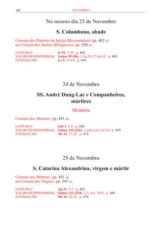 360                               novembro



                  No mesmo dia 23 de Novembro
                        S. Columbano, abade
Comum dos Pastores da Igreja (Missionários): pp. 482 ss.
ou Comum dos Santos (Religiosos): pp. 558 ss.
LEITURA I	           Is 52, 7-10: p. 488
SALMO RESPONSORIAL 	 Salmo 95 (96), 1-2a.2b-3.7-8a.10: p. 489
EVANGELHO	           Lc 9, 57-62: p. 630




                            24 de Novembro
            SS. André Dung-Lac e Companheiros,
                         mártires
                                  Memória
Comum dos Mártires: pp. 451 ss.
LEITURA I	           Sab 3, 1-9: p. 458
SALMO RESPONSORIAL 	 Salmo 125 (126), 1-2ab.2cd-3.4-5.6: p. 459
EVANGELHO	           Mt 10, 17-22: p. 475




                            25 de Novembro
          S. Catarina Alexandrina, virgem e mártir
Comum dos Mártires: pp. 451 ss.
ou Comum das Virgens: pp. 547 ss.
LEITURA I 	         Ap 21, 5-7: p. 465
SALMO RESPONSORIAL	 Salmo 123 (124), 2-3. 4-5. 7b-8: p. 460
EVANGELHO	          Mt 10, 28-33: p. 476
 
