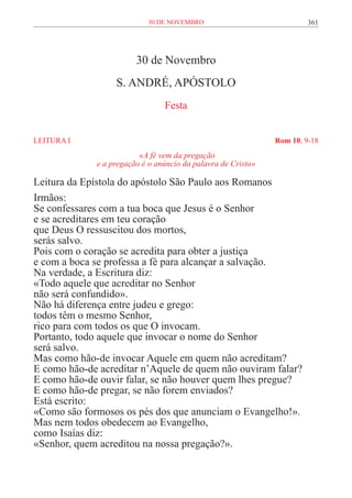 30 de novembro                              361




                        30 de Novembro
                  S. ANDRÉ, APÓSTOLO
                                Festa


LEITURA I	                                                    Rom 10, 9-18
                         «A fé vem da pregação
             e a pregação é o anúncio da palavra de Cristo»

Leitura da Epístola do apóstolo São Paulo aos Romanos
Irmãos:
Se confessares com a tua boca que Jesus é o Senhor
e se acreditares em teu coração
que Deus O ressuscitou dos mortos,
serás salvo.
Pois com o coração se acredita para obter a justiça
e com a boca se professa a fé para alcançar a salvação.
Na verdade, a Escritura diz:
«Todo aquele que acreditar no Senhor
não será confundido».
Não há diferença entre judeu e grego:
todos têm o mesmo Senhor,
rico para com todos os que O invocam.
Portanto, todo aquele que invocar o nome do Senhor
será salvo.
Mas como hão-de invocar Aquele em quem não acreditam?
E como hão-de acreditar n’Aquele de quem não ouviram falar?
E como hão-de ouvir falar, se não houver quem lhes pregue?
E como hão-de pregar, se não forem enviados?
Está escrito:
«Como são formosos os pés dos que anunciam o Evangelho!».
Mas nem todos obedecem ao Evangelho,
como Isaías diz:
«Senhor, quem acreditou na nossa pregação?».
 