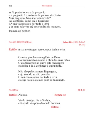 362                            novembro


A fé, portanto, vem da pregação
e a pregação é o anúncio da palavra de Cristo.
Mas pergunto: Não a teriam ouvido?
Ao contrário, como diz a Escritura:
«A sua voz ressoou por toda a terra
e as suas palavras até aos confins do mundo».
Palavra do Senhor.


SALMO RESPONSORIAL	                                Salmo 18 A (19 A), 2-3.4-5
	                                                                     (R. 5a)

Refrão: A sua mensagem ressoou por toda a terra.

           Os céus proclamam a glória de Deus
           e o firmamento anuncia a obra das suas mãos.
           O dia transmite ao outro esta mensagem
           e a noite a dá a conhecer à outra noite.
           Não são palavras nem linguagem,
           cujo sentido se não perceba.
           O seu eco ressoou por toda a terra
           e a sua notícia até aos confins do mundo.


ALELUIA	                                                            Mt 4, 19

Refrão:	Aleluia. 					                    Repete-se
           Vinde comigo, diz o Senhor,
           e farei de vós pescadores de homens.	
           		                           Refrão
 