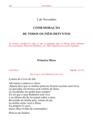 332                               novembro




                             2 de Novembro

                         COMEMORAÇÃO
              DE TODOS OS FIÉIS DEFUNTOS


As leituras escolhem-se entre as que se propõem para as Missas pelos defuntos
(no Leccionário: Missas de Defuntos, vol. VIII). Sugerem-se os textos seguintes:




                              Primeira Missa


LEITURA I	                                                       Job 19, 1.23-27a
                     «Eu sei que o meu Redentor está vivo»

Leitura do Livro de Job
Job tomou a palavra e disse:
«Quem dera que as minhas palavras fossem escritas num livro,
ou gravadas em bronze com estilete de ferro,
ou esculpidas em pedra para sempre!
Eu sei que o meu Redentor está vivo
e no último dia Se levantará sobre a terra.
Revestido da minha pele, estarei de pé;
na minha carne verei a Deus.
Eu próprio O verei,
meus olhos O hão-de contemplar».
Palavra do Senhor.
 