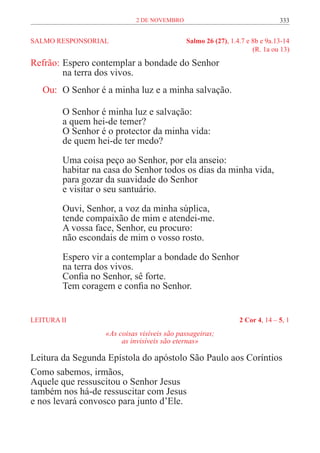 2 de novembro                                   333


SALMO RESPONSORIAL	                           Salmo 26 (27), 1.4.7 e 8b e 9a.13-14
	                                                                    (R. 1a ou 13)

Refrão:	Espero contemplar a bondade do Senhor
	       na terra dos vivos.
   Ou:	 O Senhor é a minha luz e a minha salvação.

         O Senhor é minha luz e salvação:
         a quem hei-de temer?
         O Senhor é o protector da minha vida:
         de quem hei-de ter medo?

         Uma coisa peço ao Senhor, por ela anseio:
         habitar na casa do Senhor todos os dias da minha vida,
         para gozar da suavidade do Senhor
         e visitar o seu santuário.

         Ouvi, Senhor, a voz da minha súplica,
         tende compaixão de mim e atendei-me.
         A vossa face, Senhor, eu procuro:
         não escondais de mim o vosso rosto.

         Espero vir a contemplar a bondade do Senhor
         na terra dos vivos.
         Confia no Senhor, sê forte.
         Tem coragem e confia no Senhor.


LEITURA II	                                                     2 Cor 4, 14 – 5, 1
                    «As coisas visíveis são passageiras;
                         as invisíveis são eternas»

Leitura da Segunda Epístola do apóstolo São Paulo aos Coríntios
Como sabemos, irmãos,
Aquele que ressuscitou o Senhor Jesus
também nos há-de ressuscitar com Jesus
e nos levará convosco para junto d’Ele.
 