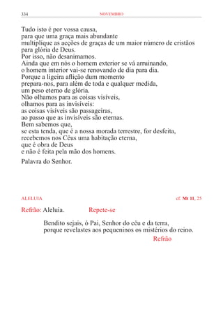 334                            novembro


Tudo isto é por vossa causa,
para que uma graça mais abundante
multiplique as acções de graças de um maior número de cristãos
para glória de Deus.
Por isso, não desanimamos.
Ainda que em nós o homem exterior se vá arruinando,
o homem interior vai-se renovando de dia para dia.
Porque a ligeira aflição dum momento
prepara-nos, para além de toda e qualquer medida,
um peso eterno de glória.
Não olhamos para as coisas visíveis,
olhamos para as invisíveis:
as coisas visíveis são passageiras,
ao passo que as invisíveis são eternas.
Bem sabemos que,
se esta tenda, que é a nossa morada terrestre, for desfeita,
recebemos nos Céus uma habitação eterna,
que é obra de Deus
e não é feita pela mão dos homens.
Palavra do Senhor.




ALELUIA	                                                   cf. Mt 11, 25

Refrão: Aleluia.		         Repete-se
           Bendito sejais, ó Pai, Senhor do céu e da terra,
           porque revelastes aos pequeninos os mistérios do reino.
                                                    Refrão	
 