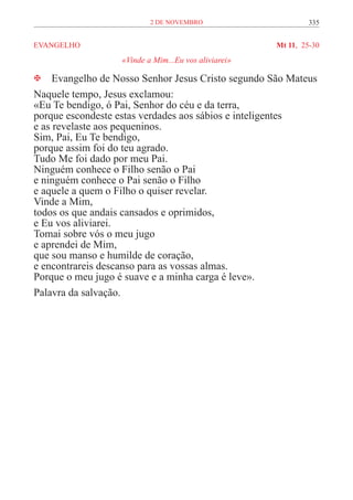 2 de novembro                       335


EVANGELHO	                                           Mt 11, 25-30
                  «Vinde a Mim...Eu vos aliviarei»

 Evangelho de Nosso Senhor Jesus Cristo segundo São Mateus
Naquele tempo, Jesus exclamou:
«Eu Te bendigo, ó Pai, Senhor do céu e da terra,
porque escondeste estas verdades aos sábios e inteligentes
e as revelaste aos pequeninos.
Sim, Pai, Eu Te bendigo,
porque assim foi do teu agrado.
Tudo Me foi dado por meu Pai.
Ninguém conhece o Filho senão o Pai
e ninguém conhece o Pai senão o Filho
e aquele a quem o Filho o quiser revelar.
Vinde a Mim,
todos os que andais cansados e oprimidos,
e Eu vos aliviarei.
Tomai sobre vós o meu jugo
e aprendei de Mim,
que sou manso e humilde de coração,
e encontrareis descanso para as vossas almas.
Porque o meu jugo é suave e a minha carga é leve».
Palavra da salvação.
 